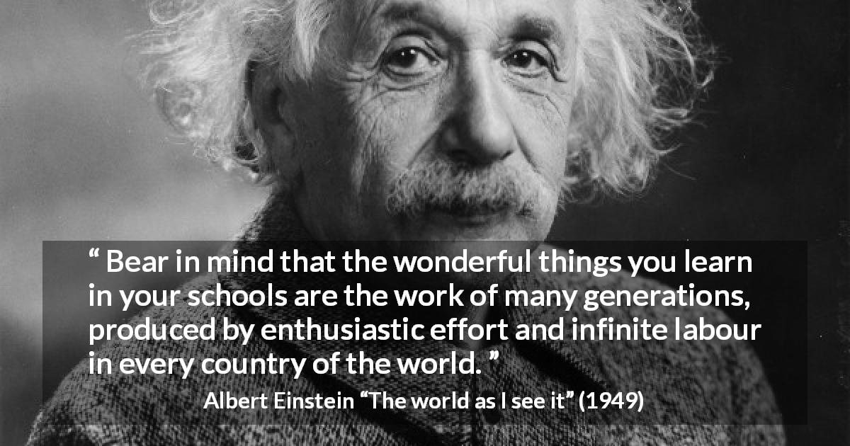 Albert Einstein quote about knowledge from The world as I see it - Bear in mind that the wonderful things you learn in your schools are the work of many generations, produced by enthusiastic effort and infinite labour in every country of the world.