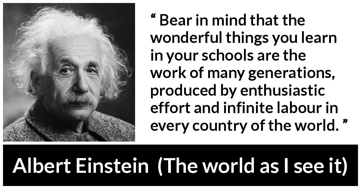 Albert Einstein quote about knowledge from The world as I see it - Bear in mind that the wonderful things you learn in your schools are the work of many generations, produced by enthusiastic effort and infinite labour in every country of the world.