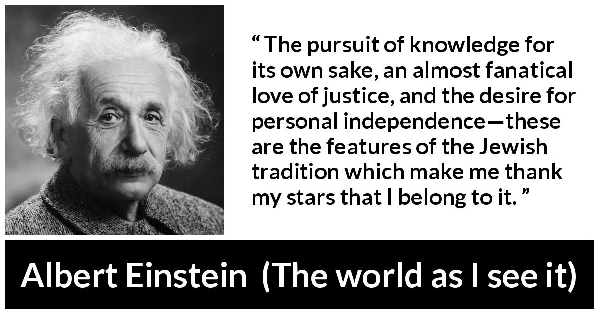 Albert Einstein quote about knowledge from The world as I see it - The pursuit of knowledge for its own sake, an almost fanatical love of justice, and the desire for personal independence—these are the features of the Jewish tradition which make me thank my stars that I belong to it.