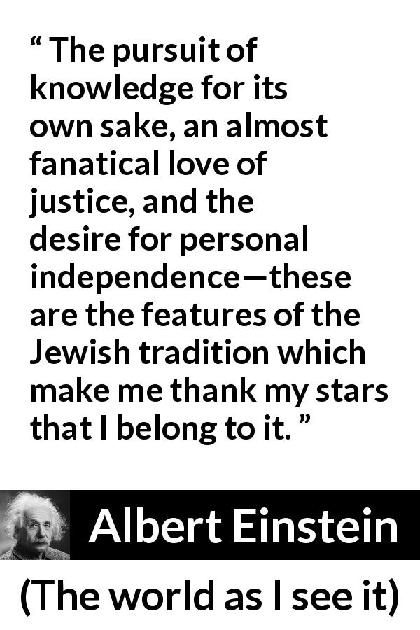 Albert Einstein quote about knowledge from The world as I see it - The pursuit of knowledge for its own sake, an almost fanatical love of justice, and the desire for personal independence—these are the features of the Jewish tradition which make me thank my stars that I belong to it.