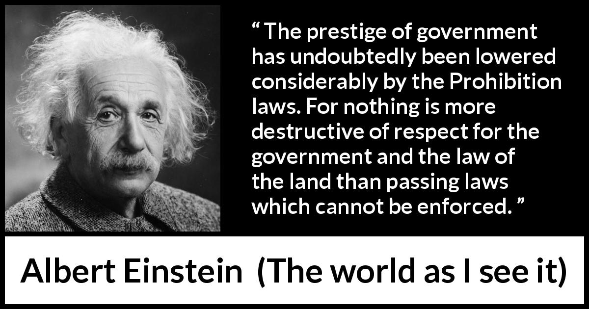 Albert Einstein quote about law from The world as I see it - The prestige of government has undoubtedly been lowered considerably by the Prohibition laws. For nothing is more destructive of respect for the government and the law of the land than passing laws which cannot be enforced.