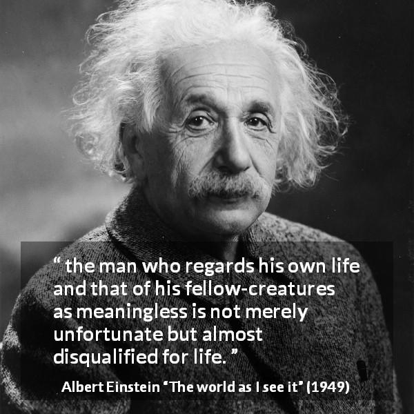 Albert Einstein quote about life from The world as I see it - the man who regards his own life and that of his fellow-creatures as meaningless is not merely unfortunate but almost disqualified for life.