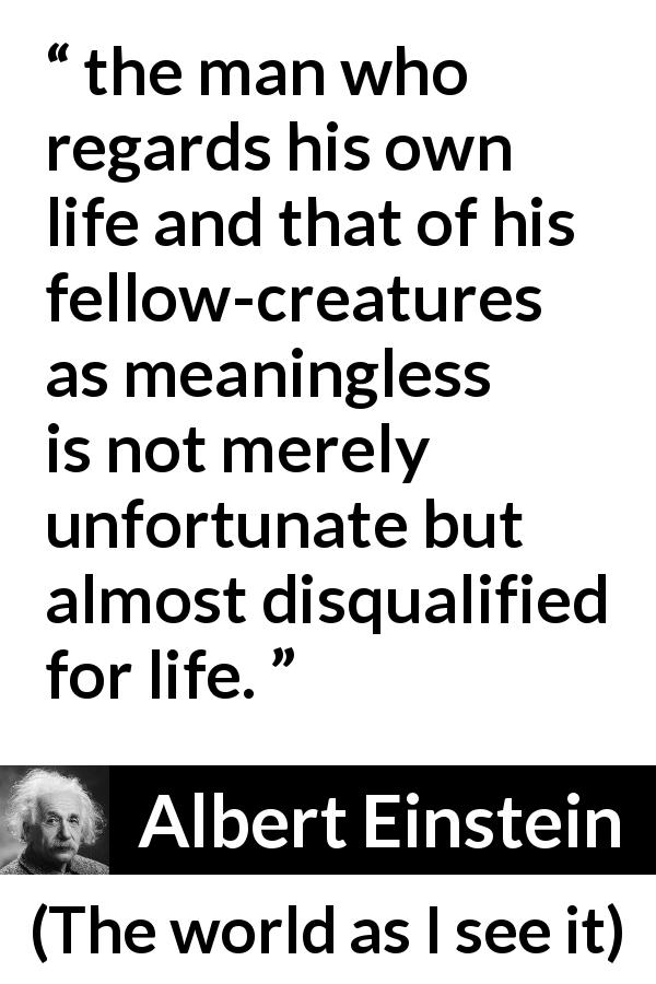 Albert Einstein quote about life from The world as I see it - the man who regards his own life and that of his fellow-creatures as meaningless is not merely unfortunate but almost disqualified for life.