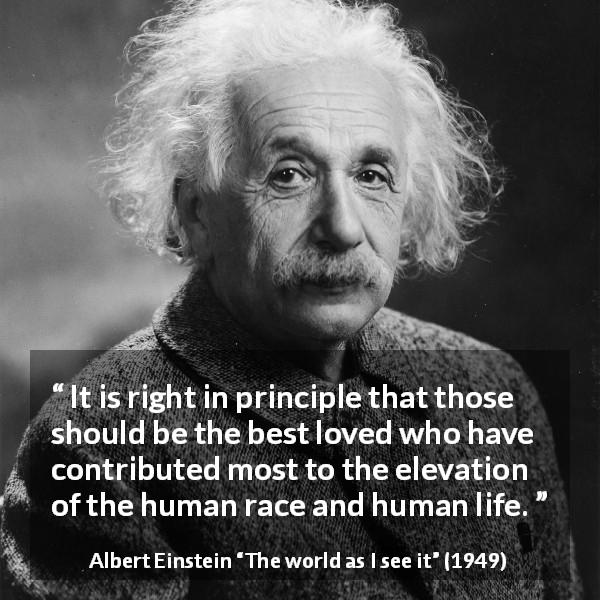 Albert Einstein quote about love from The world as I see it - It is right in principle that those should be the best loved who have contributed most to the elevation of the human race and human life.