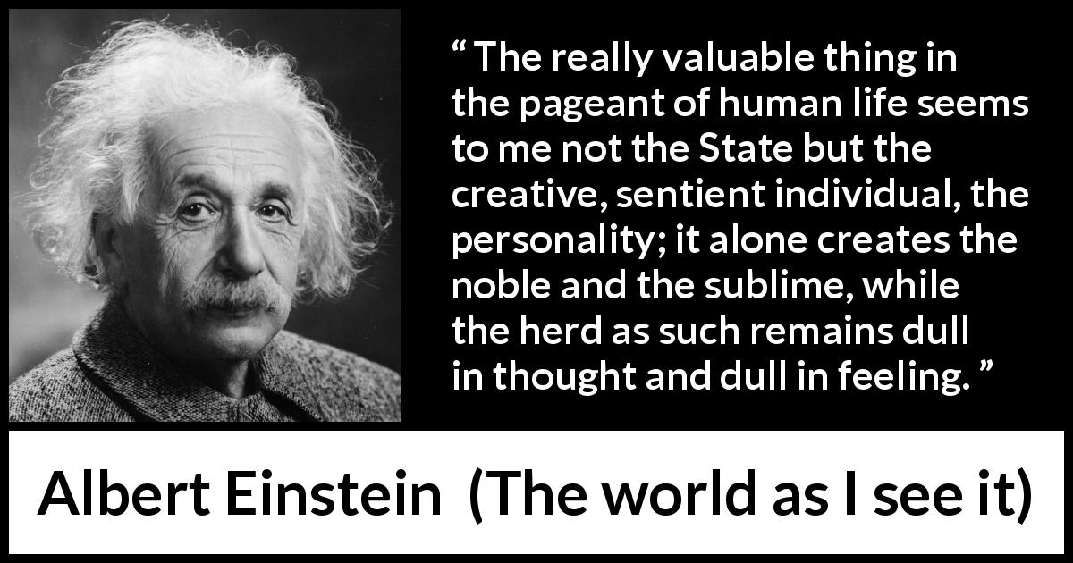 Albert Einstein quote about state from The world as I see it - The really valuable thing in the pageant of human life seems to me not the State but the creative, sentient individual, the personality; it alone creates the noble and the sublime, while the herd as such remains dull in thought and dull in feeling.