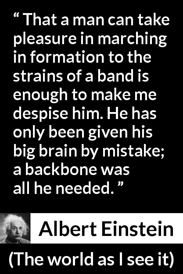 Albert Einstein quote about stupidity from The world as I see it - That a man can take pleasure in marching in formation to the strains of a band is enough to make me despise him. He has only been given his big brain by mistake; a backbone was all he needed.