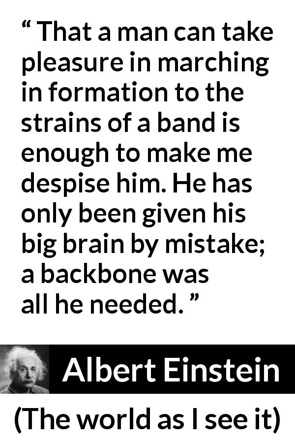 Albert Einstein quote about stupidity from The world as I see it - That a man can take pleasure in marching in formation to the strains of a band is enough to make me despise him. He has only been given his big brain by mistake; a backbone was all he needed.