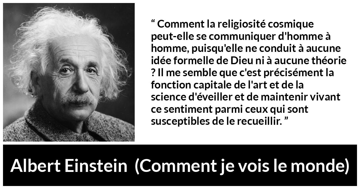 Albert Einstein quote about religion from Comment je vois le monde Albert Einstein quote about religion from Comment je vois le monde - Comment la religiosité cosmique peut-elle se communiquer d'homme à homme, puisqu'elle ne conduit à aucune idée formelle de Dieu ni à aucune théorie ? Il me semble que c'est précisément la fonction capitale de l'art et de la science d'éveiller et de maintenir vivant ce sentiment parmi ceux qui sont susceptibles de le recueillir.