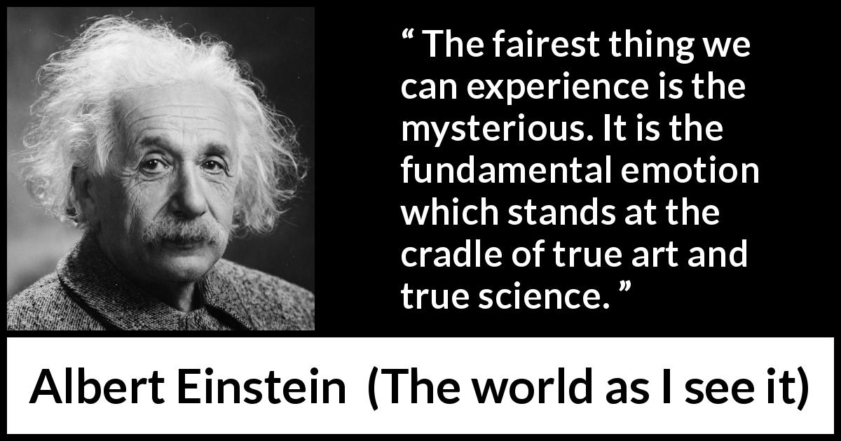 Albert Einstein quote about truth from The world as I see it - The fairest thing we can experience is the mysterious. It is the fundamental emotion which stands at the cradle of true art and true science.