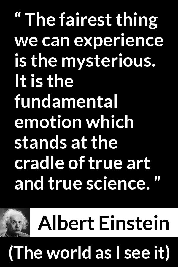 Albert Einstein quote about truth from The world as I see it - The fairest thing we can experience is the mysterious. It is the fundamental emotion which stands at the cradle of true art and true science.