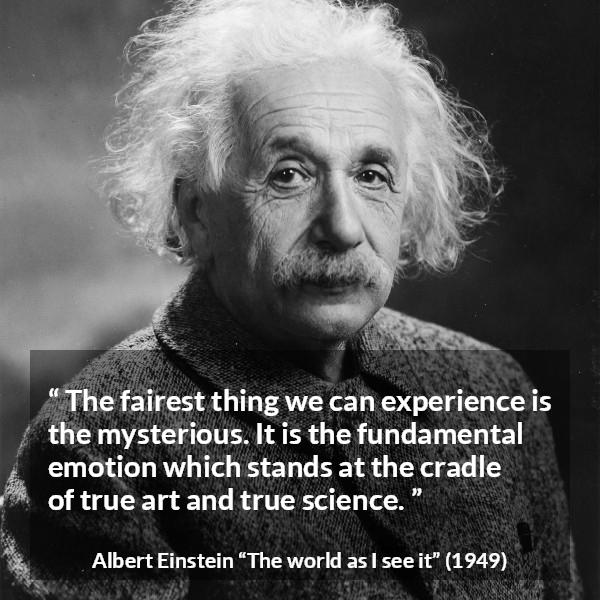 Albert Einstein quote about truth from The world as I see it - The fairest thing we can experience is the mysterious. It is the fundamental emotion which stands at the cradle of true art and true science.