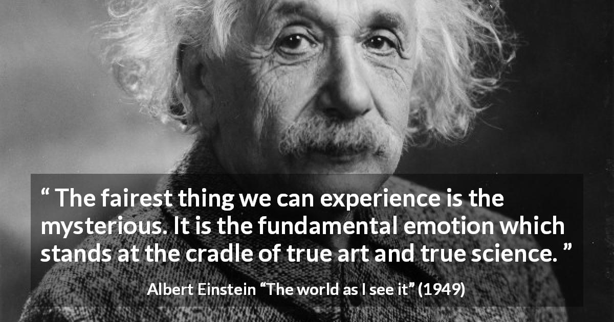 Albert Einstein quote about truth from The world as I see it - The fairest thing we can experience is the mysterious. It is the fundamental emotion which stands at the cradle of true art and true science.