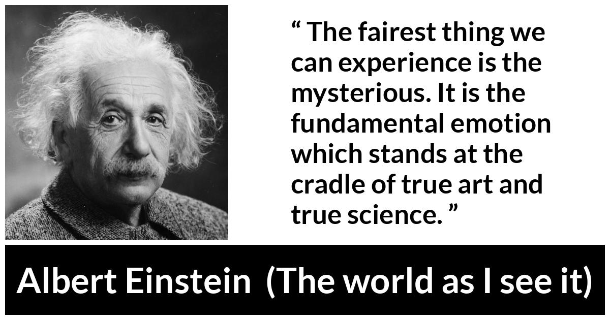 Albert Einstein quote about truth from The world as I see it - The fairest thing we can experience is the mysterious. It is the fundamental emotion which stands at the cradle of true art and true science.