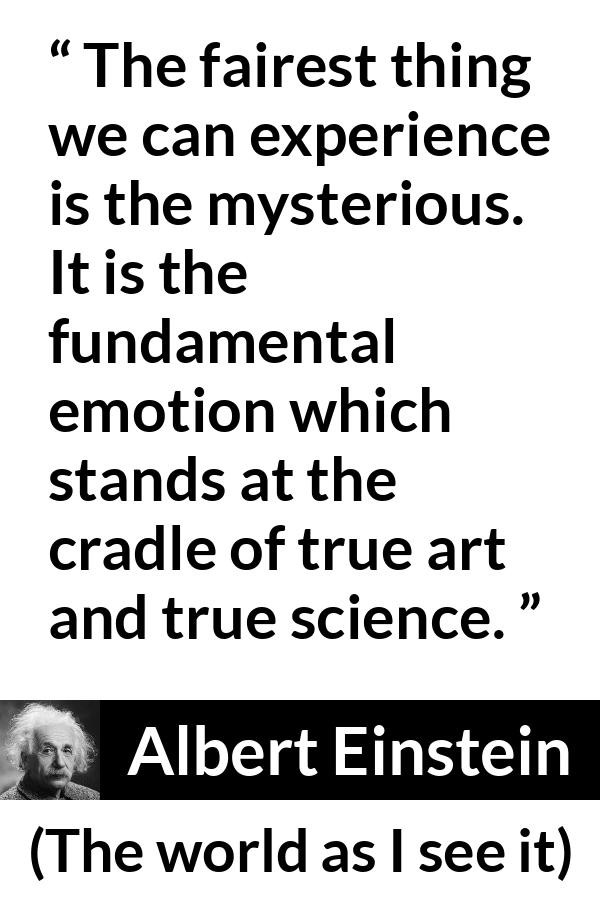 Albert Einstein quote about truth from The world as I see it - The fairest thing we can experience is the mysterious. It is the fundamental emotion which stands at the cradle of true art and true science.