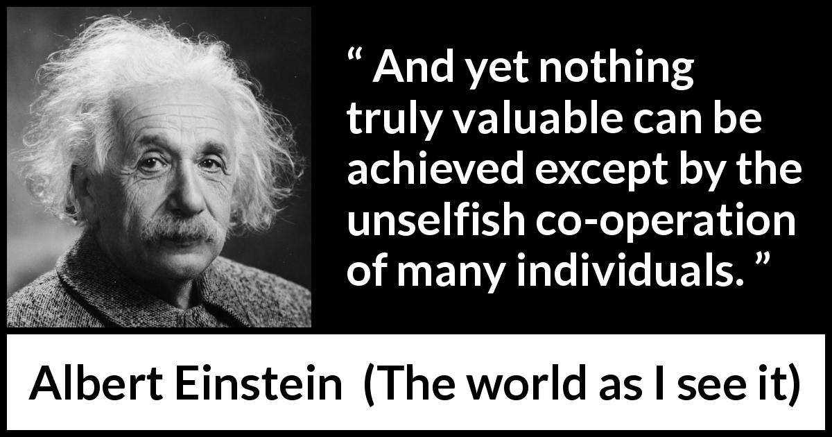 Albert Einstein quote about value from The world as I see it - And yet nothing truly valuable can be achieved except by the unselfish co-operation of many individuals.