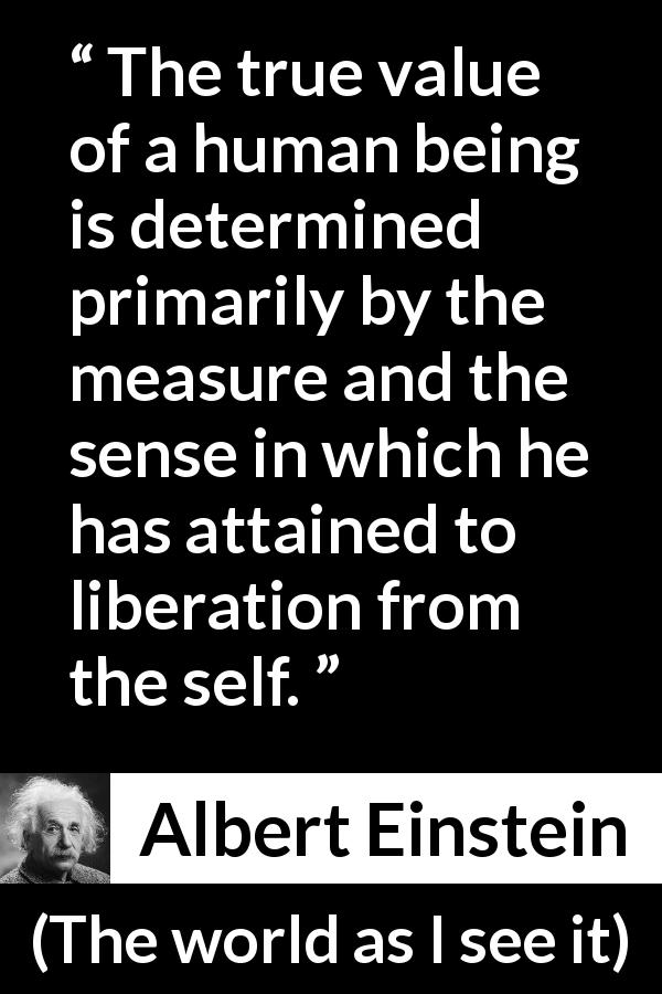 Albert Einstein quote about value from The world as I see it - The true value of a human being is determined primarily by the measure and the sense in which he has attained to liberation from the self.