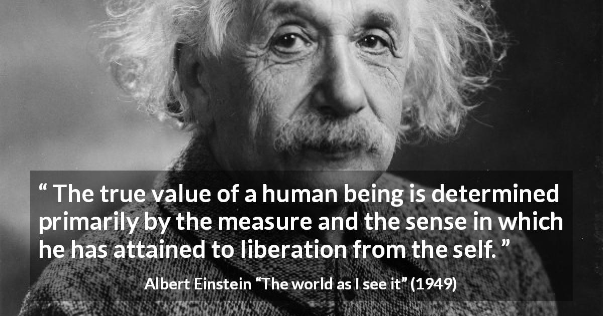 Albert Einstein quote about value from The world as I see it - The true value of a human being is determined primarily by the measure and the sense in which he has attained to liberation from the self.