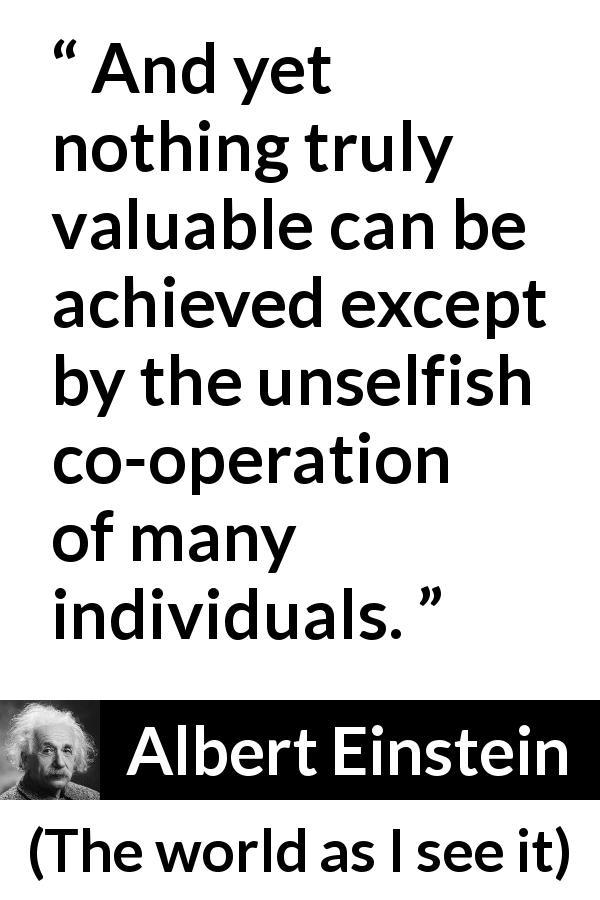 Albert Einstein quote about value from The world as I see it - And yet nothing truly valuable can be achieved except by the unselfish co-operation of many individuals.