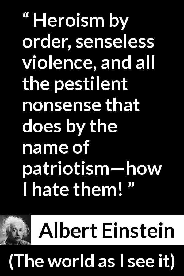 Albert Einstein quote about violence from The world as I see it - Heroism by order, senseless violence, and all the pestilent nonsense that does by the name of patriotism—how I hate them!