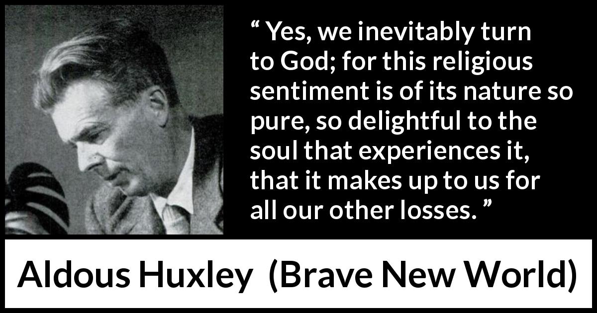 Aldous Huxley quote about God from Brave New World - Yes, we inevitably turn to God; for this religious sentiment is of its nature so pure, so delightful to the soul that experiences it, that it makes up to us for all our other losses.