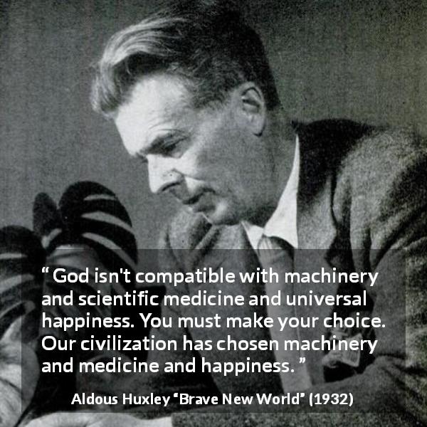 Aldous Huxley quote about God from Brave New World - God isn't compatible with machinery and scientific medicine and universal happiness. You must make your choice. Our civilization has chosen machinery and medicine and happiness.