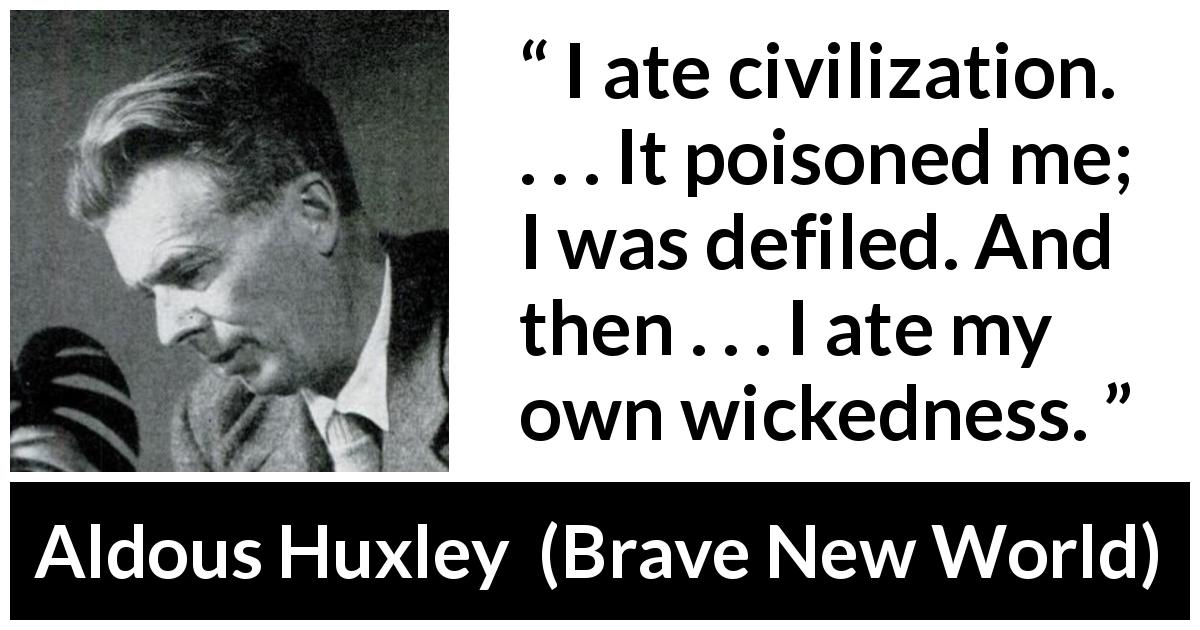 Aldous Huxley quote about civilization from Brave New World - I ate civilization. . . . It poisoned me; I was defiled. And then . . . I ate my own wickedness.