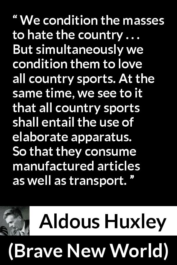 Aldous Huxley quote about consumerism from Brave New World - We condition the masses to hate the country . . . But simultaneously we condition them to love all country sports. At the same time, we see to it that all country sports shall entail the use of elaborate apparatus. So that they consume manufactured articles as well as transport.