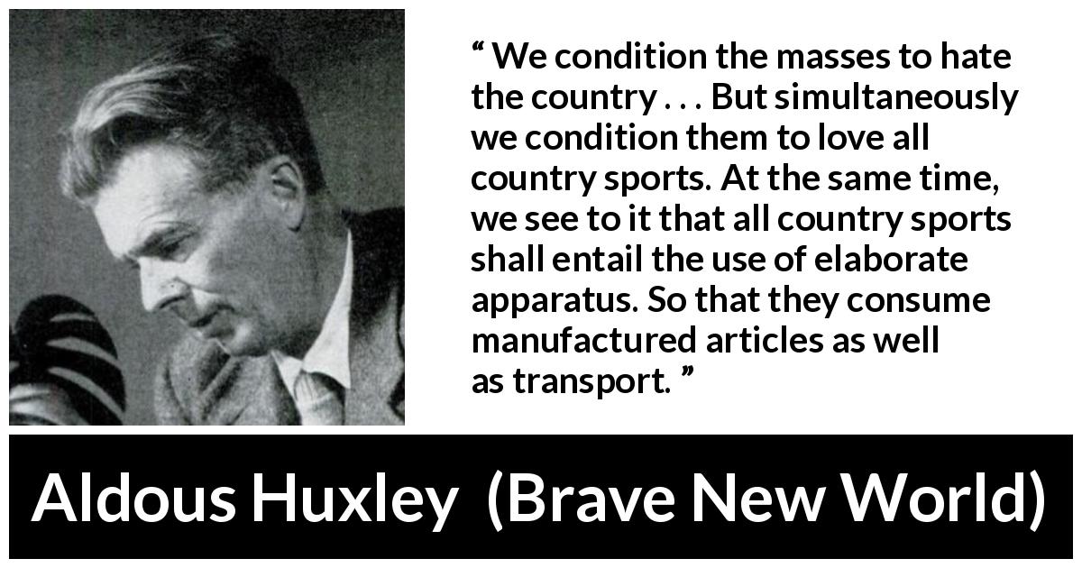 Aldous Huxley quote about consumerism from Brave New World - We condition the masses to hate the country . . . But simultaneously we condition them to love all country sports. At the same time, we see to it that all country sports shall entail the use of elaborate apparatus. So that they consume manufactured articles as well as transport.