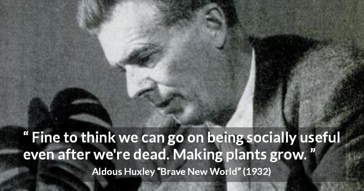 Aldous Huxley quote about death from Brave New World - Fine to think we can go on being socially useful even after we're dead. Making plants grow.