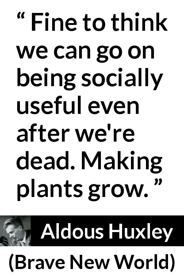Aldous Huxley quote about death from Brave New World - Fine to think we can go on being socially useful even after we're dead. Making plants grow.