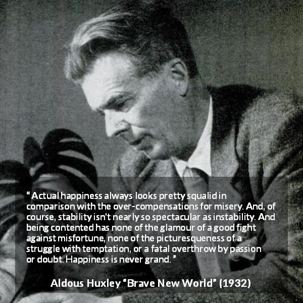 Aldous Huxley quote about happiness from Brave New World - Actual happiness always looks pretty squalid in comparison with the over-compensations for misery. And, of course, stability isn't nearly so spectacular as instability. And being contented has none of the glamour of a good fight against misfortune, none of the picturesqueness of a struggle with temptation, or a fatal overthrow by passion or doubt. Happiness is never grand.