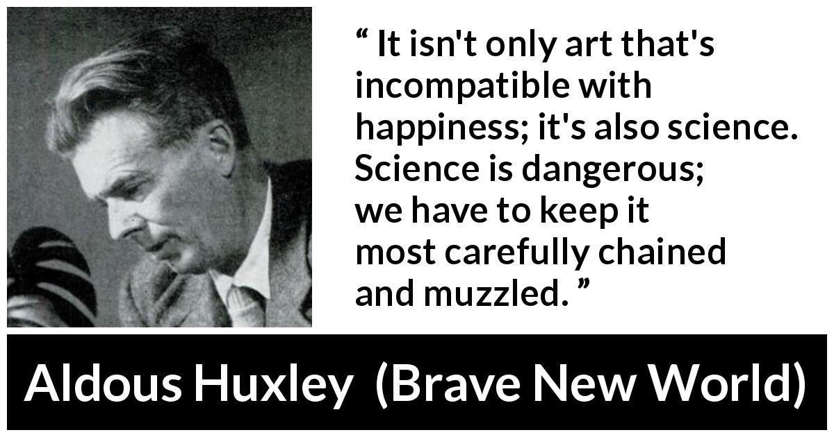 Aldous Huxley quote about happiness from Brave New World - It isn't only art that's incompatible with happiness; it's also science. Science is dangerous; we have to keep it most carefully chained and muzzled.