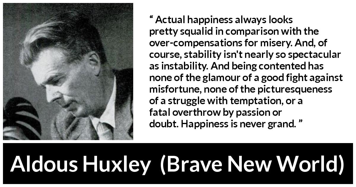 Aldous Huxley quote about happiness from Brave New World - Actual happiness always looks pretty squalid in comparison with the over-compensations for misery. And, of course, stability isn't nearly so spectacular as instability. And being contented has none of the glamour of a good fight against misfortune, none of the picturesqueness of a struggle with temptation, or a fatal overthrow by passion or doubt. Happiness is never grand.
