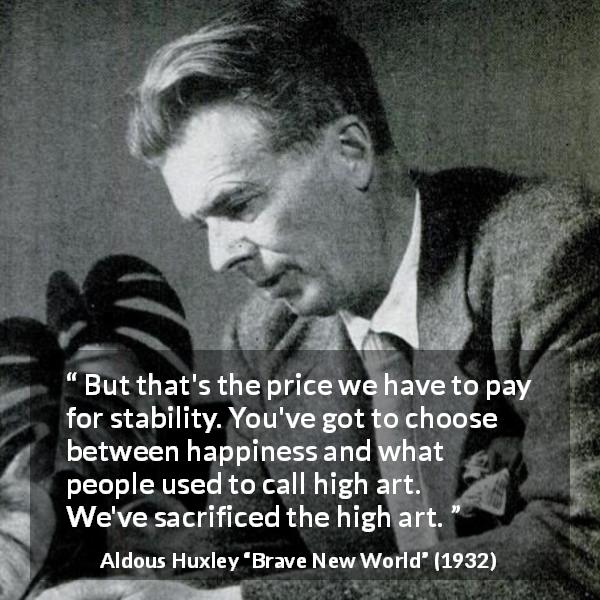 Aldous Huxley quote about sacrifice from Brave New World - But that's the price we have to pay for stability. You've got to choose between happiness and what people used to call high art. We've sacrificed the high art.