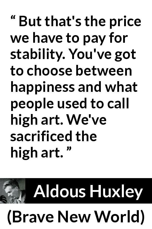 Aldous Huxley quote about sacrifice from Brave New World - But that's the price we have to pay for stability. You've got to choose between happiness and what people used to call high art. We've sacrificed the high art.