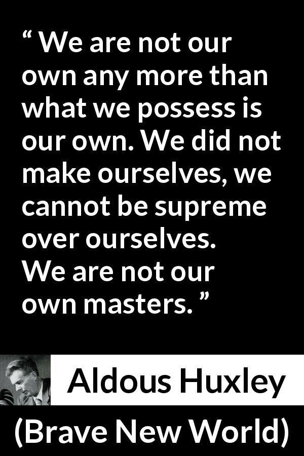 Aldous Huxley quote about self from Brave New World - We are not our own any more than what we possess is our own. We did not make ourselves, we cannot be supreme over ourselves. We are not our own masters.
