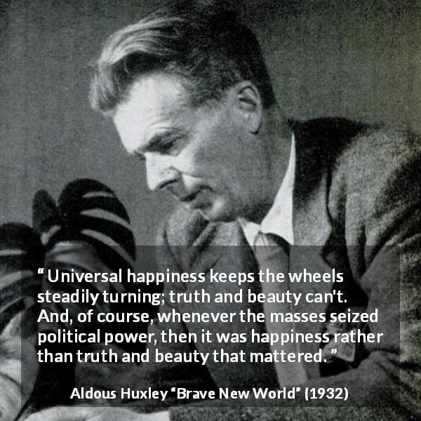 Aldous Huxley quote about truth from Brave New World - Universal happiness keeps the wheels steadily turning; truth and beauty can't. And, of course, whenever the masses seized political power, then it was happiness rather than truth and beauty that mattered.