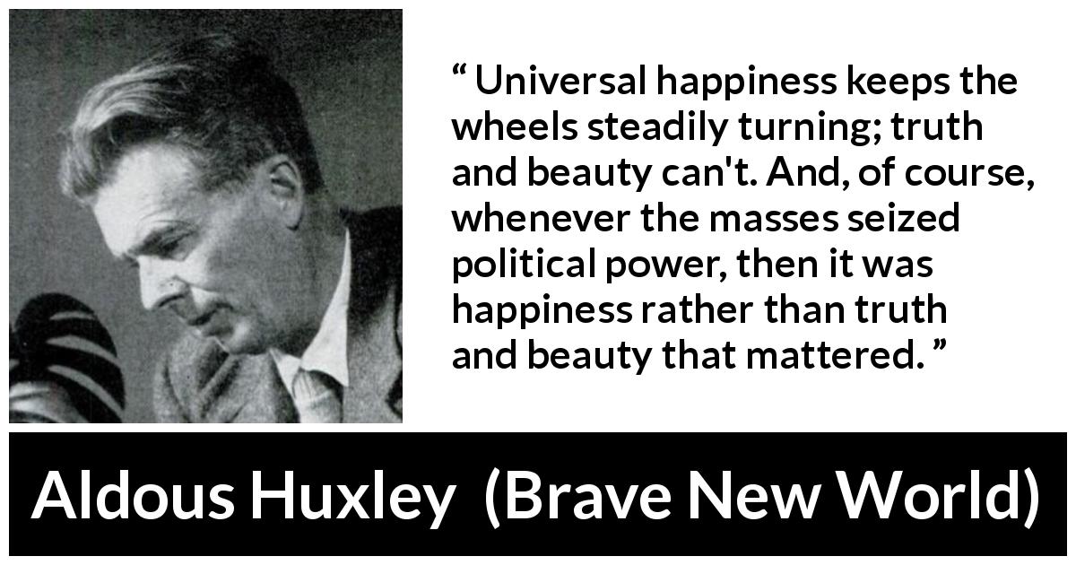 Aldous Huxley quote about truth from Brave New World - Universal happiness keeps the wheels steadily turning; truth and beauty can't. And, of course, whenever the masses seized political power, then it was happiness rather than truth and beauty that mattered.