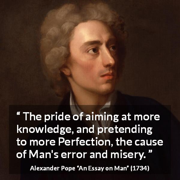 Alexander Pope quote about pride from An Essay on Man - The pride of aiming at more knowledge, and pretending to more Perfection, the cause of Man's error and misery.
