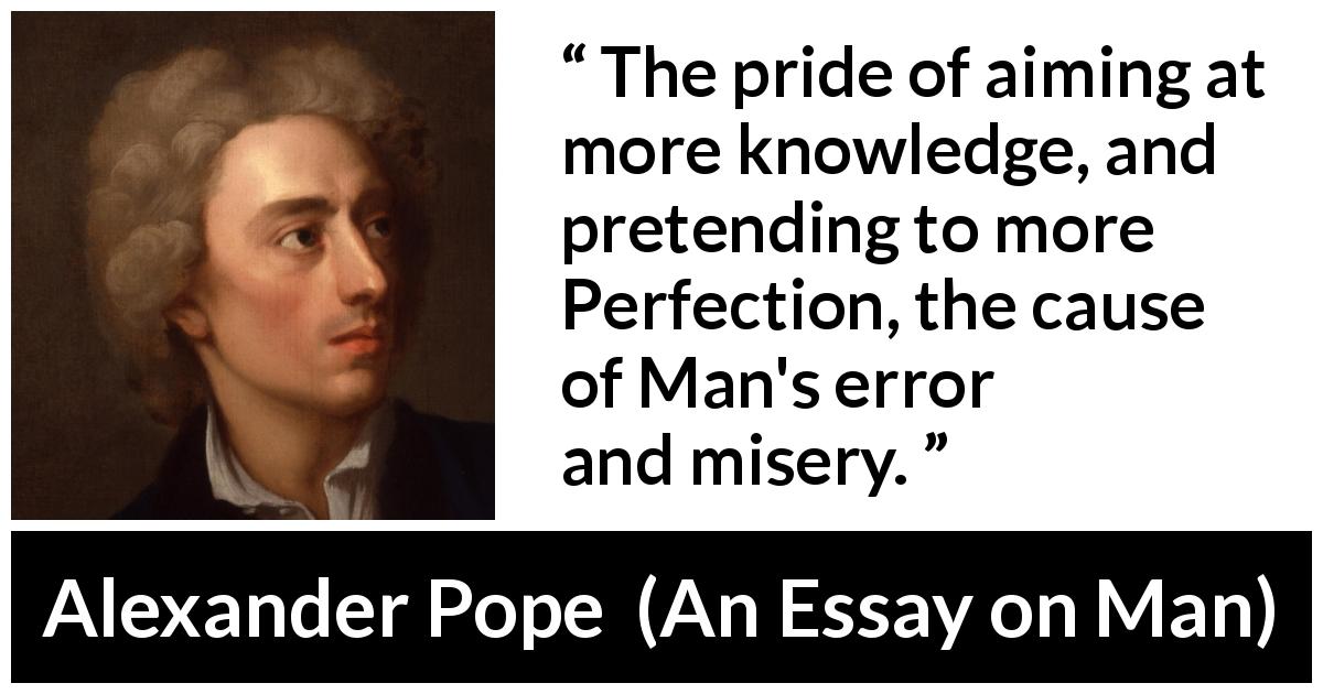 Alexander Pope quote about pride from An Essay on Man - The pride of aiming at more knowledge, and pretending to more Perfection, the cause of Man's error and misery.