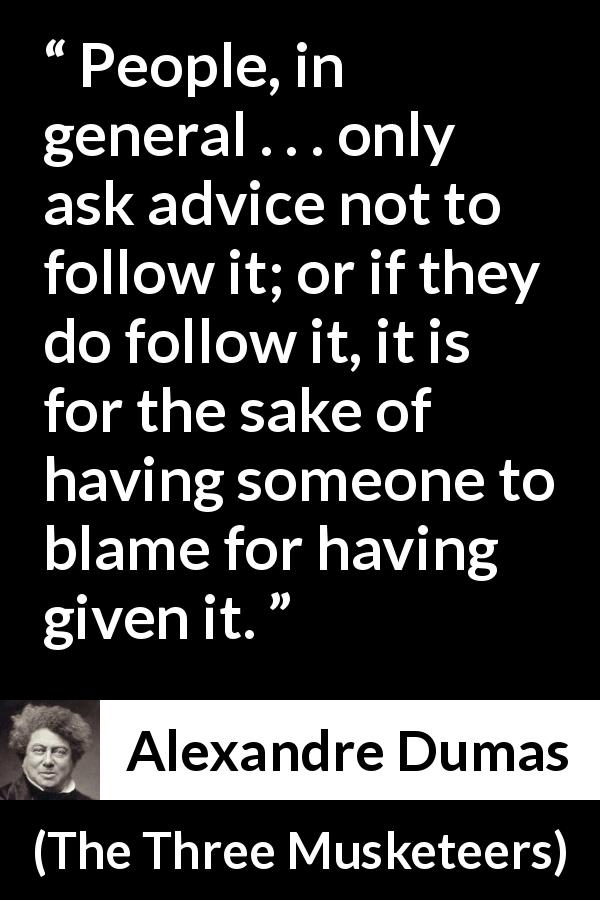Alexandre Dumas quote about advice from The Three Musketeers - People, in general . . . only ask advice not to follow it; or if they do follow it, it is for the sake of having someone to blame for having given it.