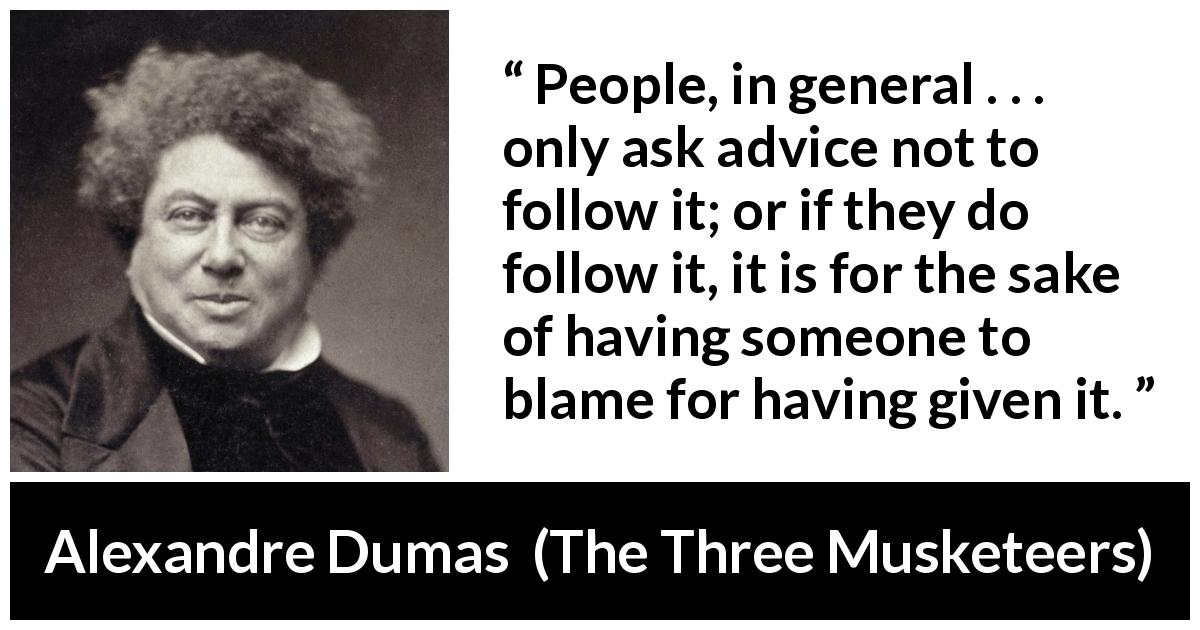 Alexandre Dumas quote about advice from The Three Musketeers - People, in general . . . only ask advice not to follow it; or if they do follow it, it is for the sake of having someone to blame for having given it.