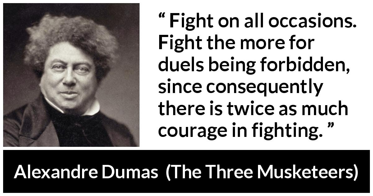 Alexandre Dumas quote about courage from The Three Musketeers - Fight on all occasions. Fight the more for duels being forbidden, since consequently there is twice as much courage in fighting.