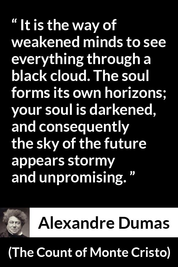 Alexandre Dumas quote about darkness from The Count of Monte Cristo - It is the way of weakened minds to see everything through a black cloud. The soul forms its own horizons; your soul is darkened, and consequently the sky of the future appears stormy and unpromising.