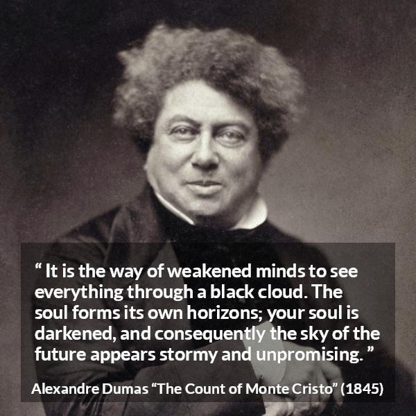 Alexandre Dumas quote about darkness from The Count of Monte Cristo - It is the way of weakened minds to see everything through a black cloud. The soul forms its own horizons; your soul is darkened, and consequently the sky of the future appears stormy and unpromising.