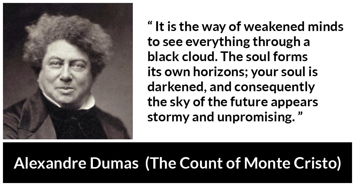 Alexandre Dumas quote about darkness from The Count of Monte Cristo - It is the way of weakened minds to see everything through a black cloud. The soul forms its own horizons; your soul is darkened, and consequently the sky of the future appears stormy and unpromising.