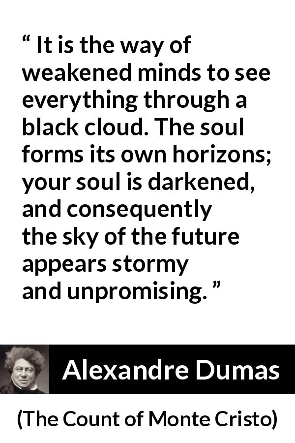 Alexandre Dumas quote about darkness from The Count of Monte Cristo - It is the way of weakened minds to see everything through a black cloud. The soul forms its own horizons; your soul is darkened, and consequently the sky of the future appears stormy and unpromising.