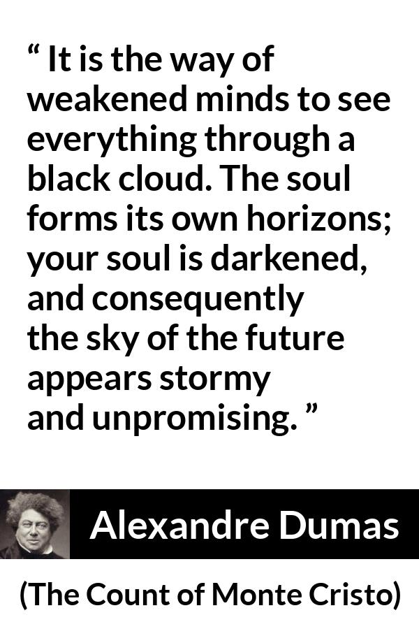 Alexandre Dumas quote about darkness from The Count of Monte Cristo - It is the way of weakened minds to see everything through a black cloud. The soul forms its own horizons; your soul is darkened, and consequently the sky of the future appears stormy and unpromising.