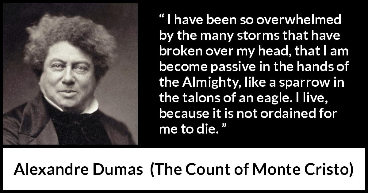 Alexandre Dumas quote about fate from The Count of Monte Cristo - I have been so overwhelmed by the many storms that have broken over my head, that I am become passive in the hands of the Almighty, like a sparrow in the talons of an eagle. I live, because it is not ordained for me to die.