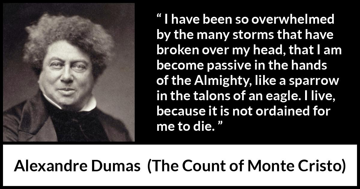 Alexandre Dumas quote about fate from The Count of Monte Cristo - I have been so overwhelmed by the many storms that have broken over my head, that I am become passive in the hands of the Almighty, like a sparrow in the talons of an eagle. I live, because it is not ordained for me to die.